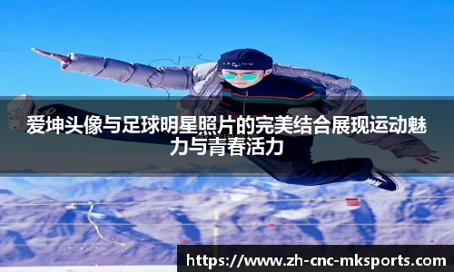 爱坤头像与足球明星照片的完美结合展现运动魅力与青春活力
