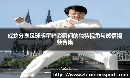 成龙分享足球明星精彩瞬间的独特视角与感悟视频合集